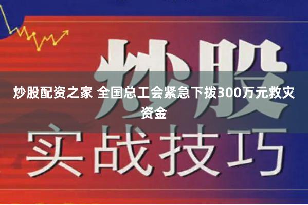 炒股配资之家 全国总工会紧急下拨300万元救灾资金