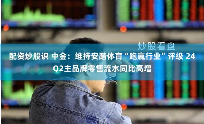 配资炒股识 中金：维持安踏体育“跑赢行业”评级 24Q2主品牌零售流水同比高增