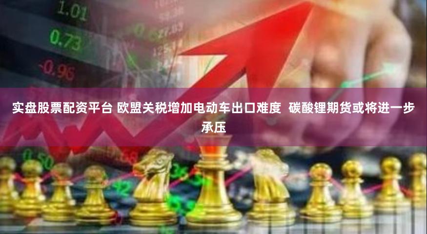 实盘股票配资平台 欧盟关税增加电动车出口难度  碳酸锂期货或将进一步承压