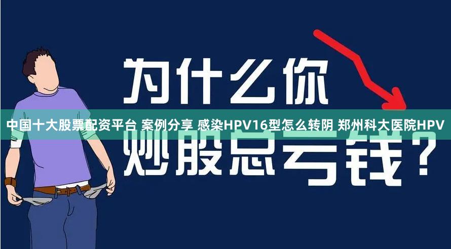 中国十大股票配资平台 案例分享 感染HPV16型怎么转阴 郑州科大医院HPV