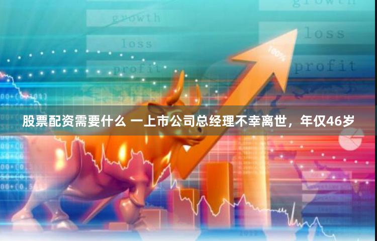 股票配资需要什么 一上市公司总经理不幸离世，年仅46岁