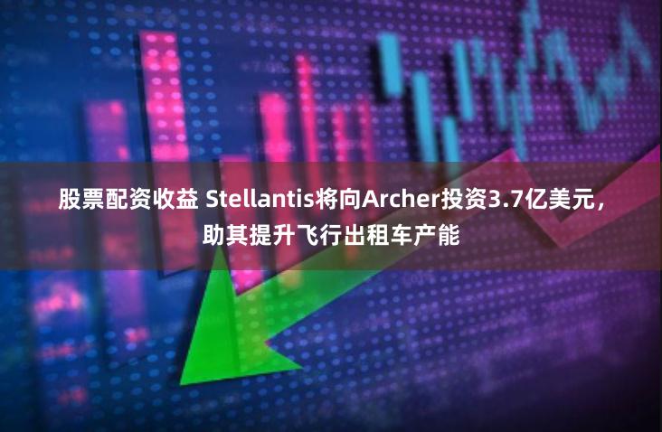 股票配资收益 Stellantis将向Archer投资3.7亿美元，助其提升飞行出租车产能