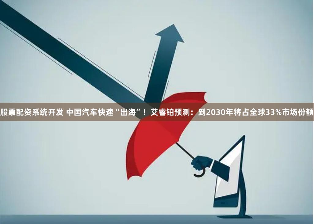 股票配资系统开发 中国汽车快速“出海”！艾睿铂预测：到2030年将占全球33%市场份额