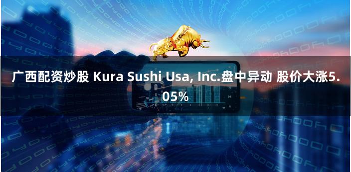 广西配资炒股 Kura Sushi Usa, Inc.盘中异动 股价大涨5.05%