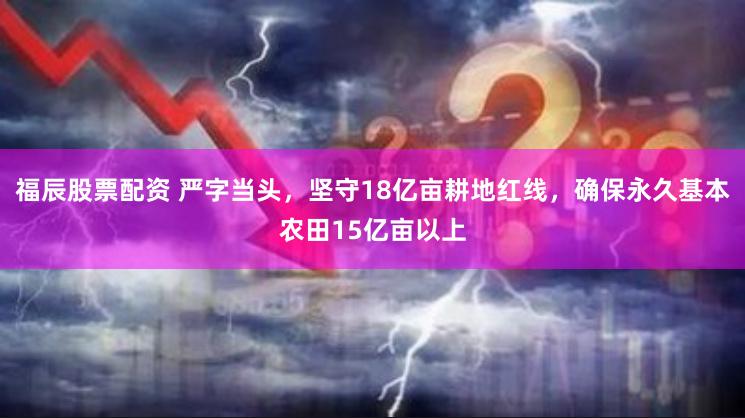 福辰股票配资 严字当头，坚守18亿亩耕地红线，确保永久基本农田15亿亩以上