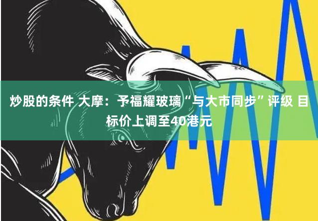 炒股的条件 大摩：予福耀玻璃“与大市同步”评级 目标价上调至40港元