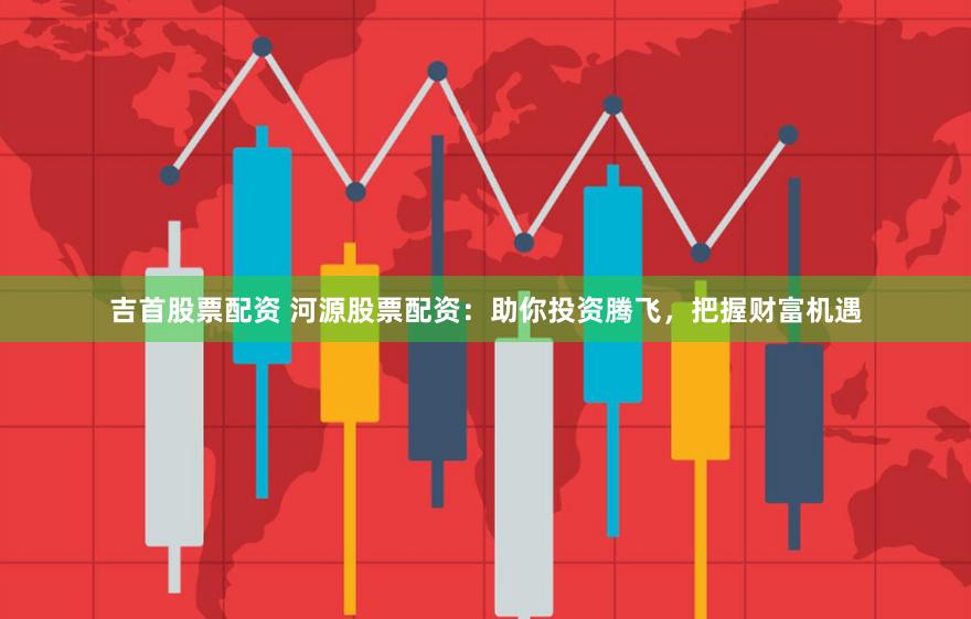 吉首股票配资 河源股票配资：助你投资腾飞，把握财富机遇