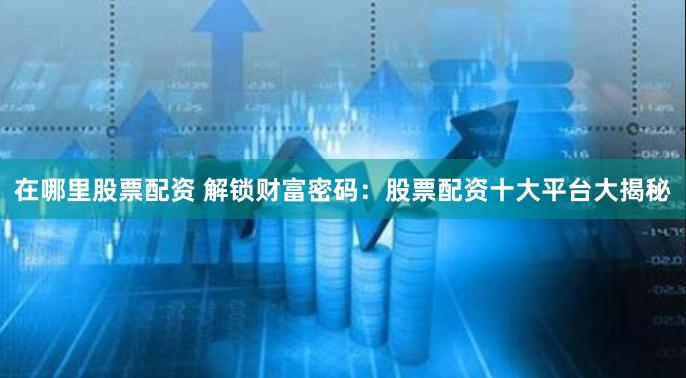 在哪里股票配资 解锁财富密码：股票配资十大平台大揭秘