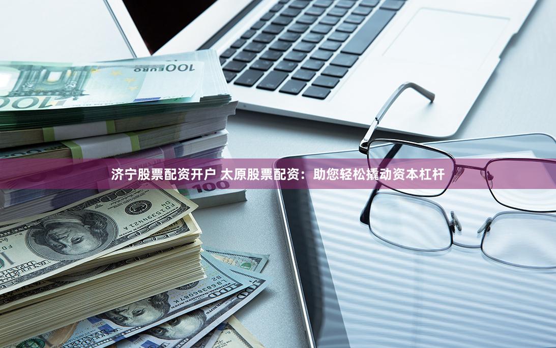 济宁股票配资开户 太原股票配资：助您轻松撬动资本杠杆