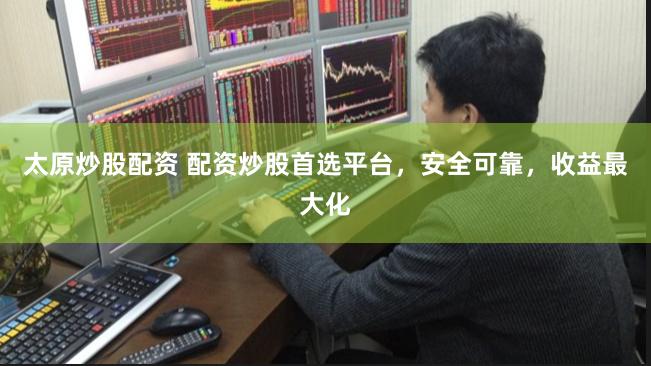 太原炒股配资 配资炒股首选平台，安全可靠，收益最大化