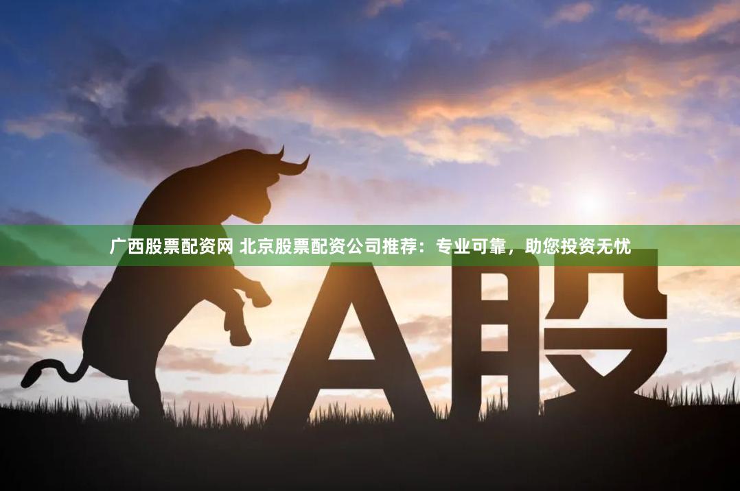 广西股票配资网 北京股票配资公司推荐：专业可靠，助您投资无忧