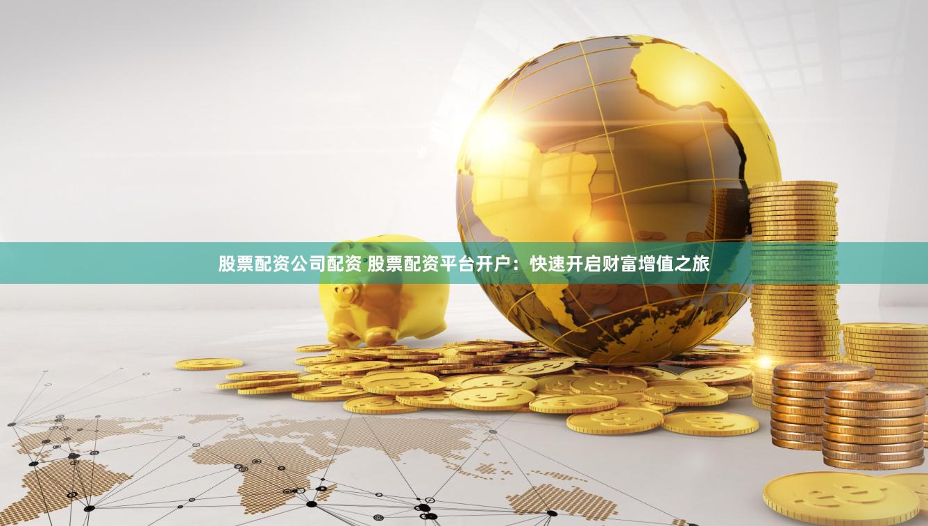 股票配资公司配资 股票配资平台开户：快速开启财富增值之旅