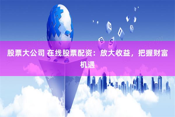 股票大公司 在线股票配资：放大收益，把握财富机遇