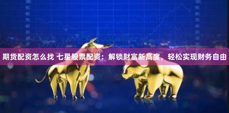 期货配资怎么找 七星股票配资：解锁财富新高度，轻松实现财务自由
