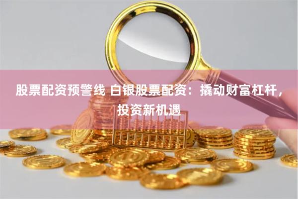 股票配资预警线 白银股票配资：撬动财富杠杆，投资新机遇