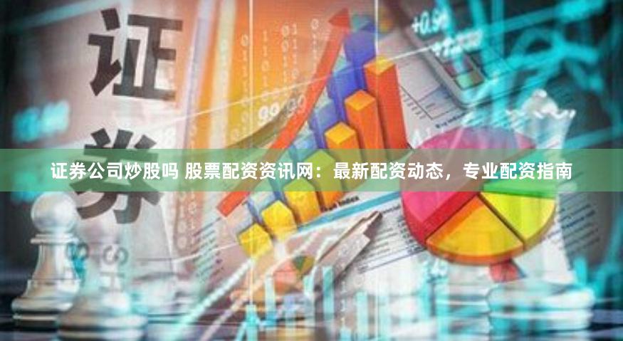 证券公司炒股吗 股票配资资讯网：最新配资动态，专业配资指南