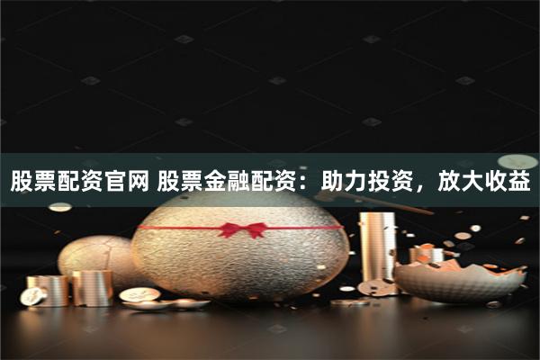 股票配资官网 股票金融配资：助力投资，放大收益