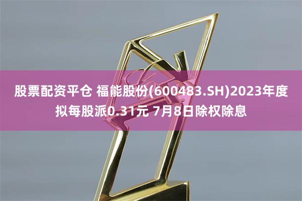 股票配资平仓 福能股份(600483.SH)2023年度拟每股派0.31元 7月8日除权除息