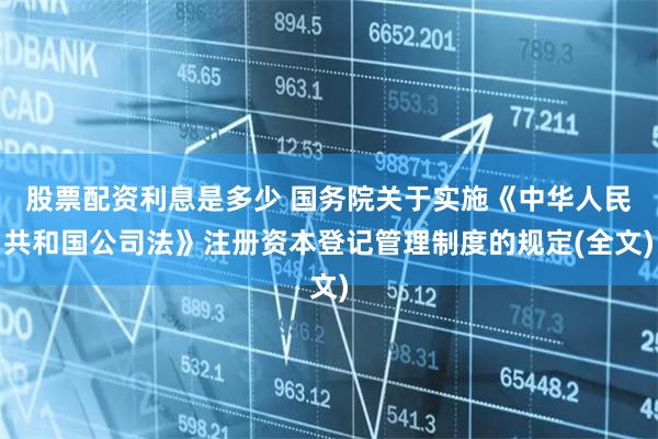 股票配资利息是多少 国务院关于实施《中华人民共和国公司法》注册资本登记管理制度的规定(全文)