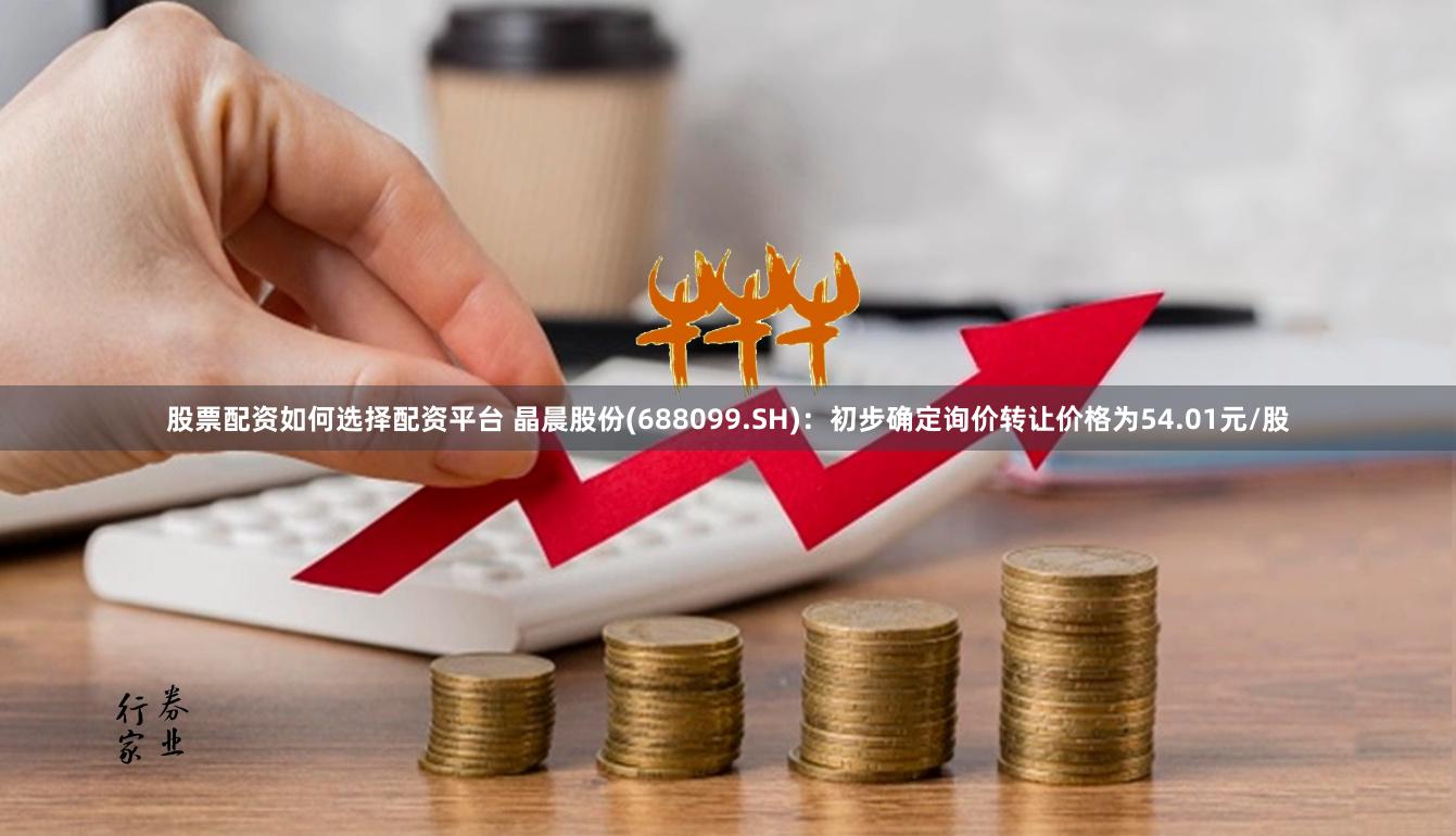 股票配资如何选择配资平台 晶晨股份(688099.SH)：初步确定询价转让价格为54.01元/股