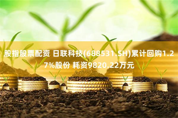 股指股票配资 日联科技(688531.SH)累计回购1.27%股份 耗资9820.22万元