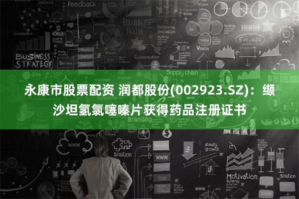永康市股票配资 润都股份(002923.SZ)：缬沙坦氢氯噻嗪片获得药品注册证书