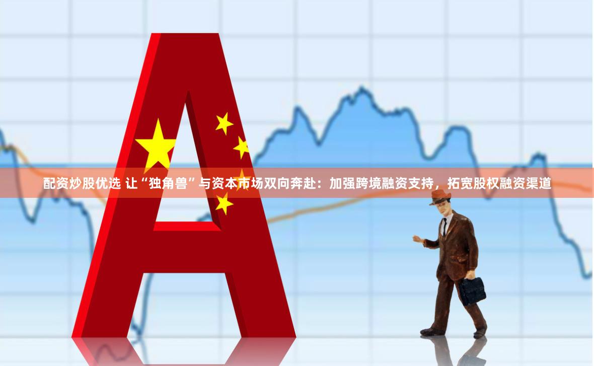 配资炒股优选 让“独角兽”与资本市场双向奔赴：加强跨境融资支持，拓宽股权融资渠道