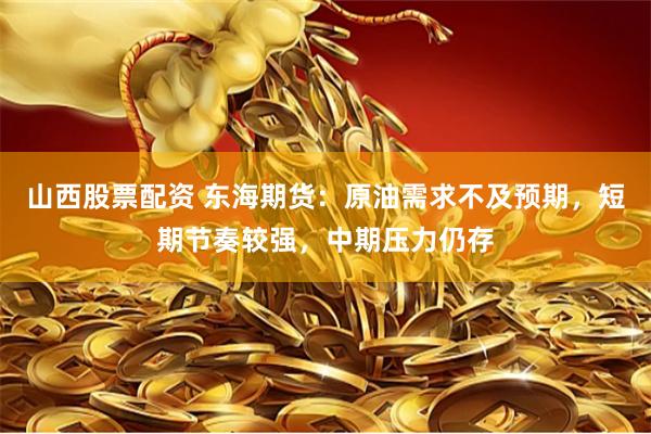 山西股票配资 东海期货：原油需求不及预期，短期节奏较强，中期压力仍存