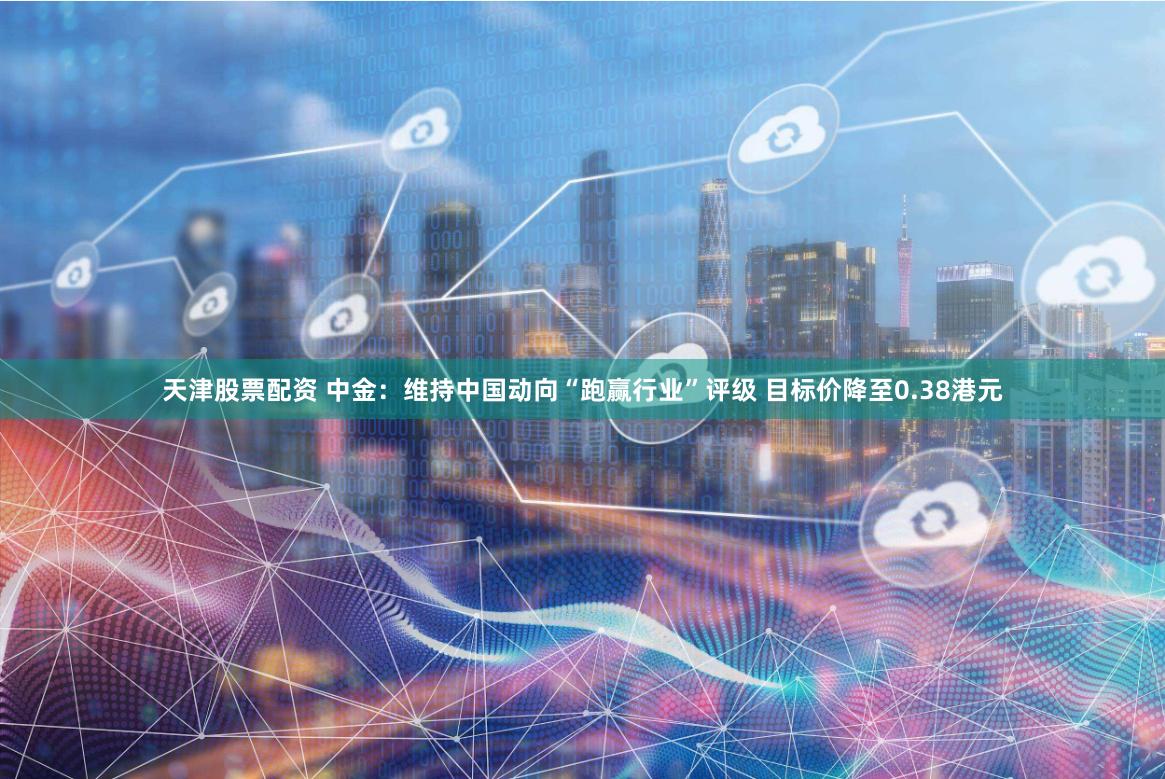 天津股票配资 中金：维持中国动向“跑赢行业”评级 目标价降至0.38港元