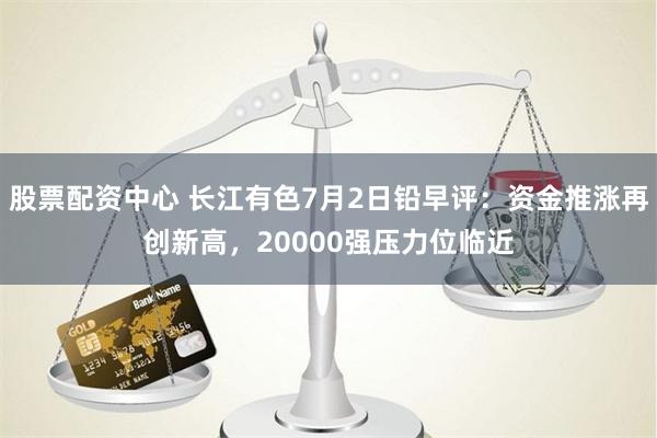 股票配资中心 长江有色7月2日铅早评：资金推涨再创新高，20000强压力位临近