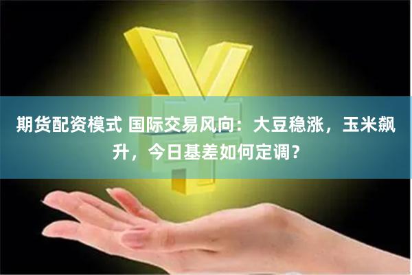 期货配资模式 国际交易风向：大豆稳涨，玉米飙升，今日基差如何定调？