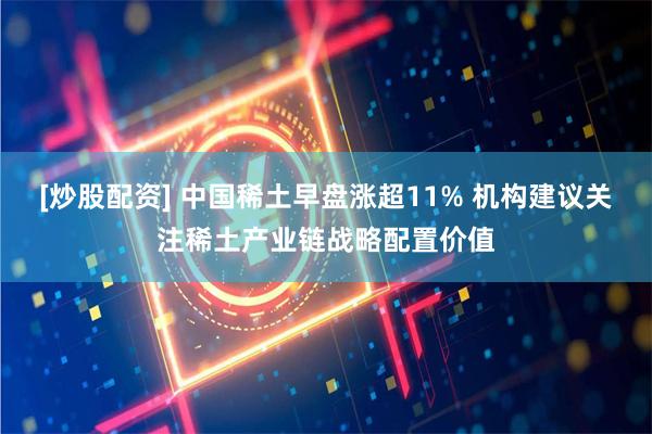 [炒股配资] 中国稀土早盘涨超11% 机构建议关注稀土产业链战略配置价值