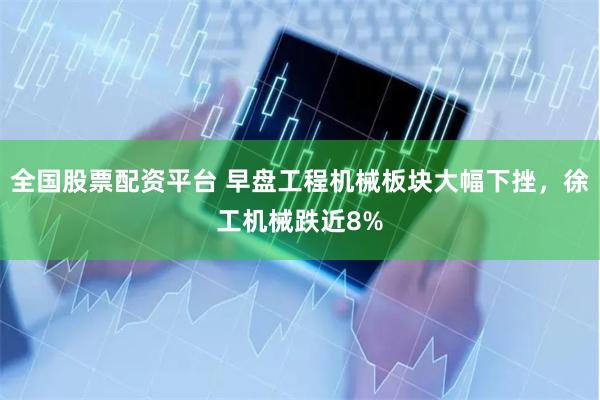全国股票配资平台 早盘工程机械板块大幅下挫，徐工机械跌近8%