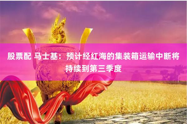 股票配 马士基：预计经红海的集装箱运输中断将持续到第三季度