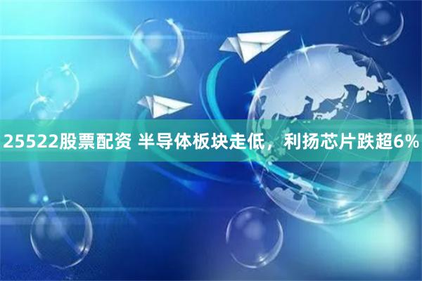 25522股票配资 半导体板块走低，利扬芯片跌超6%