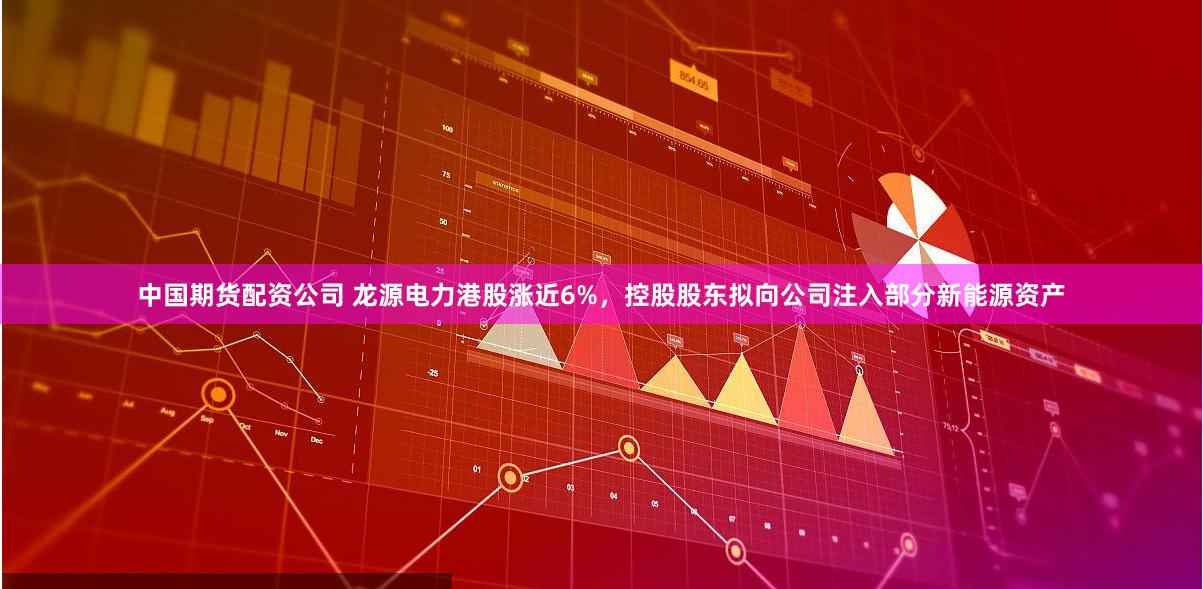 中国期货配资公司 龙源电力港股涨近6%，控股股东拟向公司注入部分新能源资产
