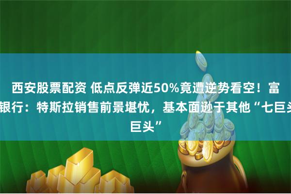 西安股票配资 低点反弹近50%竟遭逆势看空！富国银行：特斯拉销售前景堪忧，基本面逊于其他“七巨头”