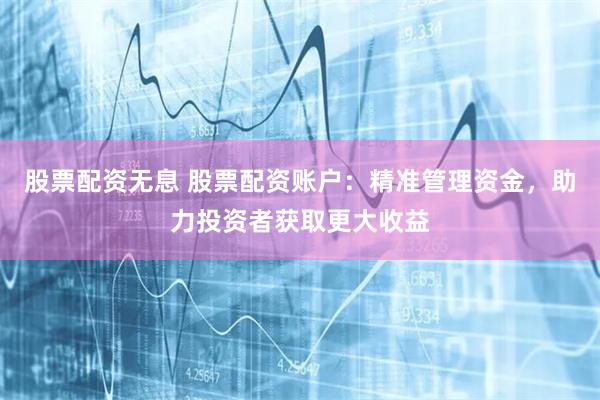 股票配资无息 股票配资账户：精准管理资金，助力投资者获取更大收益