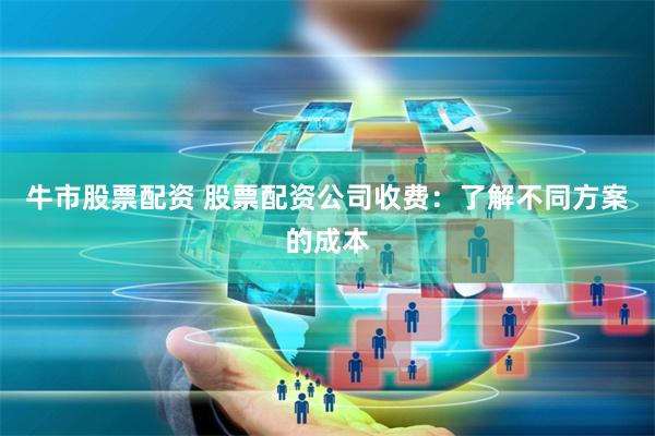 牛市股票配资 股票配资公司收费：了解不同方案的成本