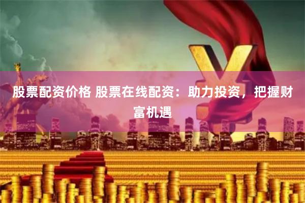 股票配资价格 股票在线配资：助力投资，把握财富机遇