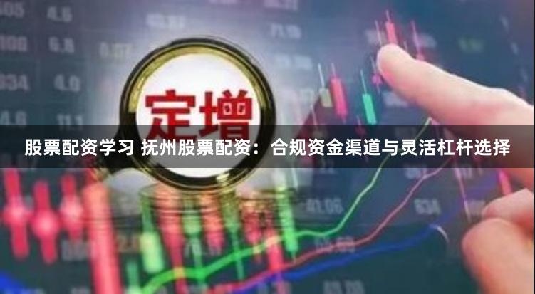 股票配资学习 抚州股票配资：合规资金渠道与灵活杠杆选择